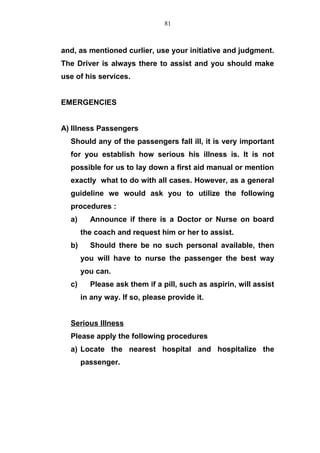 and, as mentioned curlier, use your initiative and judgment.
The Driver is always there to assist and you should make
use of his services.
EMERGENCIES
A) Illness Passengers
Should any of the passengers fall ill, it is very important
for you establish how serious his illness is. It is not
possible for us to lay down a first aid manual or mention
exactly what to do with all cases. However, as a general
guideline we would ask you to utilize the following
procedures :
a) Announce if there is a Doctor or Nurse on board
the coach and request him or her to assist.
b) Should there be no such personal available, then
you will have to nurse the passenger the best way
you can.
c) Please ask them if a pill, such as aspirin, will assist
in any way. If so, please provide it.
Serious Illness
Please apply the following procedures
a) Locate the nearest hospital and hospitalize the
passenger.
81
 