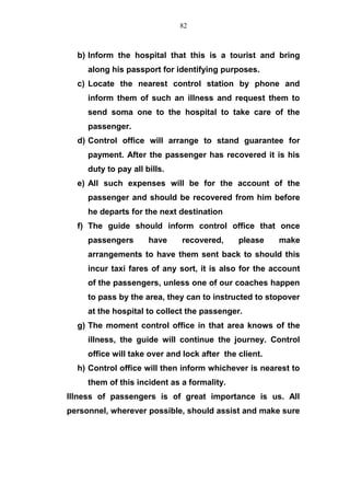 b) Inform the hospital that this is a tourist and bring
along his passport for identifying purposes.
c) Locate the nearest control station by phone and
inform them of such an illness and request them to
send soma one to the hospital to take care of the
passenger.
d) Control office will arrange to stand guarantee for
payment. After the passenger has recovered it is his
duty to pay all bills.
e) All such expenses will be for the account of the
passenger and should be recovered from him before
he departs for the next destination
f) The guide should inform control office that once
passengers have recovered, please make
arrangements to have them sent back to should this
incur taxi fares of any sort, it is also for the account
of the passengers, unless one of our coaches happen
to pass by the area, they can to instructed to stopover
at the hospital to collect the passenger.
g) The moment control office in that area knows of the
illness, the guide will continue the journey. Control
office will take over and lock after the client.
h) Control office will then inform whichever is nearest to
them of this incident as a formality.
Illness of passengers is of great importance is us. All
personnel, wherever possible, should assist and make sure
82
 