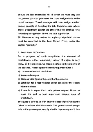 Should the tour supervisor fall ill, which we hope they will
not, please pass on your next few days assignments to the
travel manager. Travel manager will then assign another
person capable of handling the job. Should a case where
Travel Department cannot the office who will arrange for a
temporary assignment of one the tour supervisor.
All illnesses of any nature to anybody stipulated above
must be recorded in the Tour Report From, under the
section “remarks”
B. Breakdown of Coaches
For a program of such magnitude, the element of
breakdowns, either temporarily, minor of major, is very
likely. By breakdowns, we mean mechanical breakdown of
the coaches. Please apply the following procedures :
a) Locate mechanical breakdown
b) Assess damages
c) Discuss with Guides the extent of breakdown
d) Establish for a fact whether driver can repair the coach
within the hour
e) If unable to repair the coach, please request Driver to
make the call to tour supervisor nearest area of
breakdown.
The guide’s duty is to look after the passengers whilst the
Driver is to look after the coach. The guide should always
inform the passengers exactly what is happening and it is a
84
 