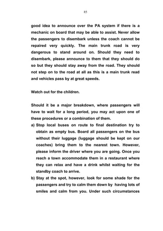 good idea to announce over the PA system if there is a
mechanic on board that may be able to assist. Never allow
the passengers to disembark unless the coach cannot be
repaired very quickly. The main trunk road is very
dangerous to stand around on. Should they need to
disembark, please announce to them that they should do
so but they should stay away from the road. They should
not step on to the road at all as this is a main trunk read
and vehicles pass by at great speeds.
Watch out for the children.
Should it be a major breakdown, where passengers will
have to wait for a long period, you may act upon one of
these procedures or a combination of them.
a) Stop local buses on route to final destination try to
obtain as empty bus. Board all passengers on the bus
without their luggage (luggage should be kept on our
coaches) bring them to the nearest town. However,
please inform the driver where you are going. Once you
reach a town accommodate them in a restaurant where
they can relax and have a drink whilst waiting for the
standby coach to arrive.
b) Stay at the spot, however, look for some shade for the
passengers and try to calm them down by having lots of
smiles and calm from you. Under such circumstances
85
 