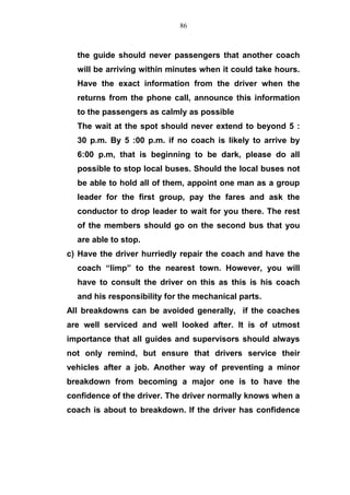the guide should never passengers that another coach
will be arriving within minutes when it could take hours.
Have the exact information from the driver when the
returns from the phone call, announce this information
to the passengers as calmly as possible
The wait at the spot should never extend to beyond 5 :
30 p.m. By 5 :00 p.m. if no coach is likely to arrive by
6:00 p.m, that is beginning to be dark, please do all
possible to stop local buses. Should the local buses not
be able to hold all of them, appoint one man as a group
leader for the first group, pay the fares and ask the
conductor to drop leader to wait for you there. The rest
of the members should go on the second bus that you
are able to stop.
c) Have the driver hurriedly repair the coach and have the
coach “limp” to the nearest town. However, you will
have to consult the driver on this as this is his coach
and his responsibility for the mechanical parts.
All breakdowns can be avoided generally, if the coaches
are well serviced and well looked after. It is of utmost
importance that all guides and supervisors should always
not only remind, but ensure that drivers service their
vehicles after a job. Another way of preventing a minor
breakdown from becoming a major one is to have the
confidence of the driver. The driver normally knows when a
coach is about to breakdown. If the driver has confidence
86
 