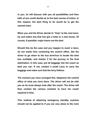 in you, he will discuss with you all possibilities and then
bath of you could decide as to the best course of action. In
this respect, the best thing to do would be to get the
nearest town.
When you and the Driver decide to “limp” to the next town,
try and select one that has got a hotel or a rest house. Of
course, if possible, major towns are the best.
Should this be the case and you happen to reach a town,
do not waste time contacting the control office. Get the
driver to go down to the bus terminus to locate the best
bus available, and charter it for the journey to the final
destination. In this case, put all baggage into the coach as
best you can. If not, contact a small Larry to carry the
baggage and make sure that the lorry follows.
The moment you have arranged this, telephone the control
office of what you have done. The driver will not be with
you as he must always look after the coach. The driver will
then contact the various contacts to have his coach
repaired in time.
This method of obtaining emergency standby coaches
should not be applied to if you are very aloes to the main
87
 