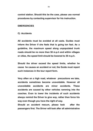 control station. Should this be the case, please use normal
procedures by contacting supervisor for his instruction.
EMERGENCIES
C) Accidents
All accidents must be avoided at all casts. Guides must
inform the Driver if she feels that is going ton fast. As a
guideline, the maximum speed along unpopulated trunk
roads should be no more than 50 m.p.h and within villages
or cities, the speed limit should be lowered to 30 m.p.h.
Should the driver exceed the speed limits, whether he
cause he causes an accident or not, the Guide must report
such instances in the tour report form.
Very often on a high road, whatever precautions we take,
accidents sometimes become unavoidable. However all
unavoidable accidents are minor accidents. These
accidents are caused by other vehicles ramming into the
coaches. Evan to lower the incidents of such accidents
always remind the Driver to give way, rather than force his
way even though you have the right of way.
Should an accident mecum, please look after the
passengers first. The Driver will look after all administrative
88
 