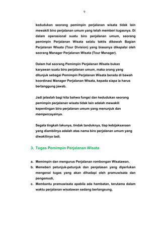kedudukan seorang pemimpin perjalanan wisata tidak lain
mewakili biro perjalanan umum yang telah memberi tugasnya. Di
dalam operasional suatu biro perjalanan umum, seorang
pemimpin Perjalanan Wisata selalu taktis dibawah Bagian
Perjalanan Wisata (Tour Division) yang biasanya dikepalai oleh
seorang Manager Perjalanan Wisata (Tour Manager).
Dalam hal seorang Pemimpin Perjalanan Wisata bukan
karyawan suatu biro perjalanan umum, maka orang yang
ditunjuk sebagai Pemimpin Perjalanan Wisata berada di bawah
koordinasi Manager Perjalanan Wisata, kepada siapa ia harus
bertanggung jawab.
Jadi jelaslah bagi kita bahwa fungsi dan kedudukan seorang
pemimpin perjalanan wisata tidak lain adalah mewakili
kepentingan biro perjalanan umum yang menunjuk dan
mempercayainya.
Segala tingkah lakunya, tindak tanduknya, tiap kebijaksanaan
yang diambilnya adalah atas nama biro perjalanan umum yang
diwakilinya tadi.
3. Tugas Pemimpin Perjalanan Wisata
a. Memimpin dan mengurus Perjalanan rombongan Wisatawan,
b. Memeberi petunjuk-petunjuk dan penjelasan yang diperlukan
mengenai tugas yang akan dihadapi oleh pramuwisata dan
pengemudi,
c. Membantu pramuwisata apabila ada hambatan, terutama dalam
waktu perjalanan wisatawan sedang berlangsung,
9
 