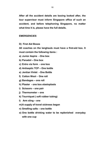 After all the accident details are booing looked after, the
tour supervisor must inform Singapore office of such an
accident, and before telephoning Singapore, no matter
what time it is, please have the full details.
EMERGENCIES
D) First Aid Boxes
All coaches on the langhauls must have a first-aid box. It
must contain the following items :
a) Junior Aspire - One box
b) Panadol – One box
c) Entro via form - one box
d) Antiseptic TCP – One bottle
e) Jentian Vinlet - One Bottle
f) Cotton Wool - One roll
g) Bandages – one roll
h) Plaster - one box elastoplasts
i) Scissors – one pair
j) Thermometer – one
k) Tourniquet ( soft rubber tubing)
l) Arm sling – one
m)A supply of travel sickness began
n) Smelling salts – one bottle
o) One bottle drinking water to be replenished everyday
with one cup
90
 