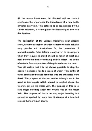 All the above items must be checked and we cannot
emphasize the importance the importance of a new bottle
of water every run. This bottle is to be replenished by the
Driver. However, it is the guides responsibility to see to it
that be does.
The application of the various medicines your already
know, with the exception of Enter via form which is actually
very popular with Australians for the prevention of
stomach upsets. Entro inform is only given to passengers
when they request it and it should be taken at least one
hour before the meal or drinking of local water. The bottle
of water is for consumption of the pills on board the coach.
You will realize that it is not always possible to stop the
coach if someone needs a glass of water. This bottle of
water could also be used for those who are exhausted from
thirst. The purpose of the two rubber tubing’s are to be
used as tourniquets which should be applied abuse the
wound / cut on the major vein. The purpose of this is to
stop major bleeding about the wound/ cut on the major
Vein. The purpose of this is to stop major bleeding but
cannot be applied for more than 5 minutes at a time but
release the tourniquet slowly.
91
 