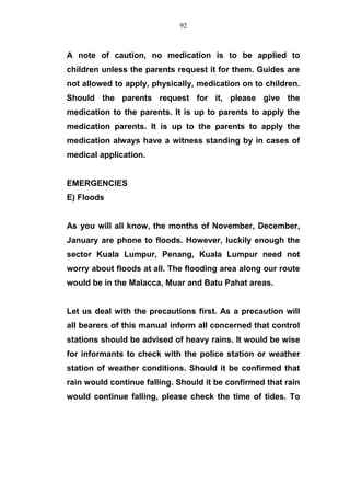 A note of caution, no medication is to be applied to
children unless the parents request it for them. Guides are
not allowed to apply, physically, medication on to children.
Should the parents request for it, please give the
medication to the parents. It is up to parents to apply the
medication parents. It is up to the parents to apply the
medication always have a witness standing by in cases of
medical application.
EMERGENCIES
E) Floods
As you will all know, the months of November, December,
January are phone to floods. However, luckily enough the
sector Kuala Lumpur, Penang, Kuala Lumpur need not
worry about floods at all. The flooding area along our route
would be in the Malacca, Muar and Batu Pahat areas.
Let us deal with the precautions first. As a precaution will
all bearers of this manual inform all concerned that control
stations should be advised of heavy rains. It would be wise
for informants to check with the police station or weather
station of weather conditions. Should it be confirmed that
rain would continue falling. Should it be confirmed that rain
would continue falling, please check the time of tides. To
92
 