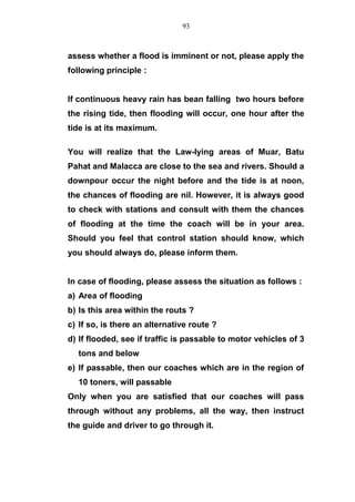 assess whether a flood is imminent or not, please apply the
following principle :
If continuous heavy rain has bean falling two hours before
the rising tide, then flooding will occur, one hour after the
tide is at its maximum.
You will realize that the Law-lying areas of Muar, Batu
Pahat and Malacca are close to the sea and rivers. Should a
downpour occur the night before and the tide is at noon,
the chances of flooding are nil. However, it is always good
to check with stations and consult with them the chances
of flooding at the time the coach will be in your area.
Should you feel that control station should know, which
you should always do, please inform them.
In case of flooding, please assess the situation as follows :
a) Area of flooding
b) Is this area within the routs ?
c) If so, is there an alternative route ?
d) If flooded, see if traffic is passable to motor vehicles of 3
tons and below
e) If passable, then our coaches which are in the region of
10 toners, will passable
Only when you are satisfied that our coaches will pass
through without any problems, all the way, then instruct
the guide and driver to go through it.
93
 