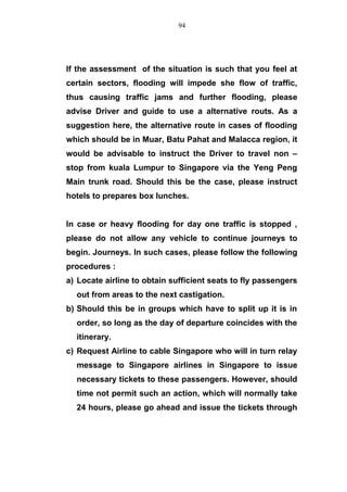 If the assessment of the situation is such that you feel at
certain sectors, flooding will impede she flow of traffic,
thus causing traffic jams and further flooding, please
advise Driver and guide to use a alternative routs. As a
suggestion here, the alternative route in cases of flooding
which should be in Muar, Batu Pahat and Malacca region, it
would be advisable to instruct the Driver to travel non –
stop from kuala Lumpur to Singapore via the Yeng Peng
Main trunk road. Should this be the case, please instruct
hotels to prepares box lunches.
In case or heavy flooding for day one traffic is stopped ,
please do not allow any vehicle to continue journeys to
begin. Journeys. In such cases, please follow the following
procedures :
a) Locate airline to obtain sufficient seats to fly passengers
out from areas to the next castigation.
b) Should this be in groups which have to split up it is in
order, so long as the day of departure coincides with the
itinerary.
c) Request Airline to cable Singapore who will in turn relay
message to Singapore airlines in Singapore to issue
necessary tickets to these passengers. However, should
time not permit such an action, which will normally take
24 hours, please go ahead and issue the tickets through
94
 