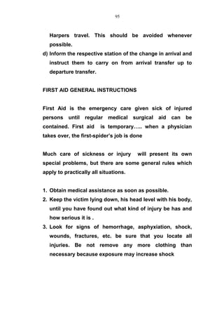 Harpers travel. This should be avoided whenever
possible.
d) Inform the respective station of the change in arrival and
instruct them to carry on from arrival transfer up to
departure transfer.
FIRST AID GENERAL INSTRUCTIONS
First Aid is the emergency care given sick of injured
persons until regular medical surgical aid can be
contained. First aid is temporary….. when a physician
takes over, the first-spider’s job is done
Much care of sickness or injury will present its own
special problems, but there are some general rules which
apply to practically all situations.
1. Obtain medical assistance as soon as possible.
2. Keep the victim lying down, his head level with his body,
until you have found out what kind of injury be has and
how serious it is .
3. Look for signs of hemorrhage, asphyxiation, shock,
wounds, fractures, etc. be sure that you locate all
injuries. Be not remove any more clothing than
necessary because exposure may increase shock
95
 