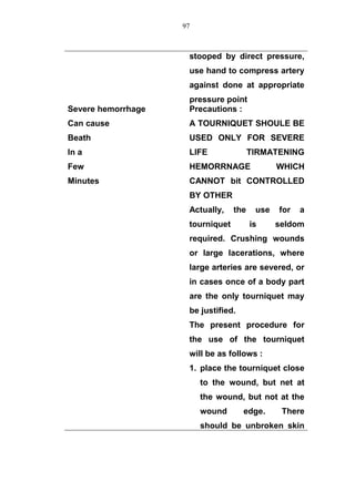 stooped by direct pressure,
use hand to compress artery
against done at appropriate
pressure point
Severe hemorrhage
Can cause
Beath
In a
Few
Minutes
Precautions :
A TOURNIQUET SHOULE BE
USED ONLY FOR SEVERE
LIFE TIRMATENING
HEMORRNAGE WHICH
CANNOT bit CONTROLLED
BY OTHER
Actually, the use for a
tourniquet is seldom
required. Crushing wounds
or large lacerations, where
large arteries are severed, or
in cases once of a body part
are the only tourniquet may
be justified.
The present procedure for
the use of the tourniquet
will be as follows :
1. place the tourniquet close
to the wound, but net at
the wound, but not at the
wound edge. There
should be unbroken skin
97
 