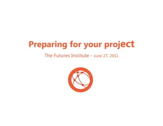 Preparing for your project
   The Futures Institute - June 27, 2011
 