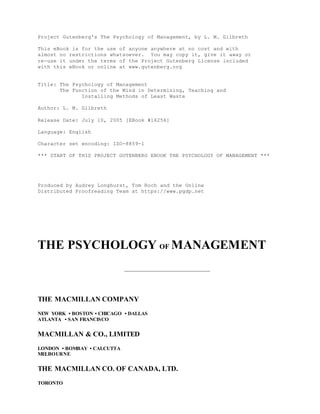 Project Gutenberg's The Psychology of Management, by L. M. Gilbreth
This eBook is for the use of anyone anywhere at no cost and with
almost no restrictions whatsoever. You may copy it, give it away or
re-use it under the terms of the Project Gutenberg License included
with this eBook or online at www.gutenberg.org
Title: The Psychology of Management
The Function of the Mind in Determining, Teaching and
Installing Methods of Least Waste
Author: L. M. Gilbreth
Release Date: July 10, 2005 [EBook #16256]
Language: English
Character set encoding: ISO-8859-1
*** START OF THIS PROJECT GUTENBERG EBOOK THE PSYCHOLOGY OF MANAGEMENT ***
Produced by Audrey Longhurst, Tom Roch and the Online
Distributed Proofreading Team at https://www.pgdp.net
THE PSYCHOLOGY OF MANAGEMENT
THE MACMILLAN COMPANY
NEW YORK • BOSTON • CHICAGO • DALLAS
ATLANTA • SAN FRANCISCO
MACMILLAN & CO., LIMITED
LONDON • BOMBAY • CALCUTTA
MELBOURNE
THE MACMILLAN CO. OF CANADA, LTD.
TORONTO
 
