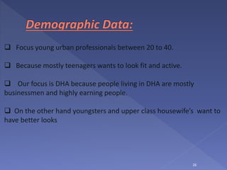 26
 Focus young urban professionals between 20 to 40.
 Because mostly teenagers wants to look fit and active.
 Our focus is DHA because people living in DHA are mostly
businessmen and highly earning people.
 On the other hand youngsters and upper class housewife’s want to
have better looks
 
