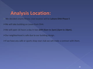 29
 We decided smarts fitness club location will be Lahore DHA Phase 5
We will take building on Lease from DHA.
We will open 16 hours a day in two shift (6am to 2pm) (2pm to 10pm).
Our neighborhood is safe due to our building design.
If we have any café or sports shop near club we will make a contract with them.
 