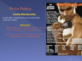 33
Rs.200, 000/- membership fee and monthly 5000/
Family Six members
25% discount on gym + aerobics and gym + rapid fit
gym +rip 60 and gym + pool monthly packages
Offer a quarterly payment 5% Discount, Half yearly
10% discount , and yearly 15% discount
 