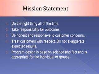 1. Do the right thing all of the time.
2. Take responsibility for outcomes.
3. Be honest and responsive to customer concerns.
4. Treat customers with respect. Do not exaggerate
expected results.
5. Program design is base on science and fact and is
appropriate for the individual or groups.
4
 