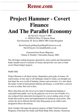 Rense.com
Project Hammer - Covert
Finance
And The Parallel Economy
By David G. Guyatt © 2001
c/- NEXUS Ofﬁce 55 Queens Road
East Grinstead, W. Sussex RH19 1BG United Kingdom
David Guyatt goldbug@goldbug99.freeserve.co.uk
David Guyatt www.deepblacklies.co.uk
Extracted from Nexus Magazine
Volume 9, Number 1 December-January 2002
The off-ledger trading programs operated by some central and international
banks launder massive amounts of money and provide vast sums to fund
covert 'black budget' projects.
PART ONE
Project Hammer is all about money. Stupendous great gobs of money. So
much money, in fact, that it will challenge whatever reality you thought you
had about the over-world of banking, ﬁnance and economics. It is also about
the nether world of international banking and ﬁnance, a world that is said not
to exist in reality. But exist it does.
More often than not, this never-never-land of international banking is
concealed from public view by the judicious use of two sets of books. It is
also eclipsed from interested investigators by a never-ending series of real
frauds that result in arrest and imprisonment of numerous scam artists. This
creates the clever illusion that the only thing going on are artful scams
designed to ﬂeece the unwary.
Such swindles fall under the general category of High Yield Investment
Programs, Front End Fee frauds and Prime Bank Note schemes. Numerous
 