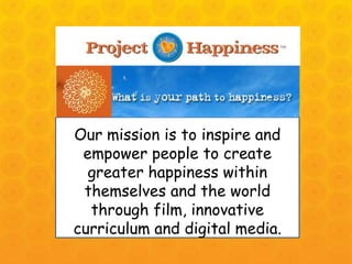 Our mission is to inspire and empower people to create greater happiness within themselves and the world through film, innovative curriculum and digital media. 