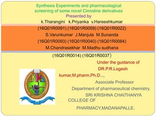 k.Tharangini k.Priyanka v.Hareeshkumar
(16Q01R0091) (16Q01R0059) (16Q01R0022)
S.Varunkumar J.Manjula M.Sunanda
(16Q01R0093) (16Q01R0040) (16Q01R0084)
M.Chandrasekhar M.Madhu sudhana
(16Q01R0014) (16Q01R0037)
Under the guidance of
DR.P.R.Logesh
kumar,M.pharm,Ph.D..,
Associate Professor
Department of pharmaceutical chemistry.
SRI KRISHNA CHAITHANYA
COLLEGE OF
PHARMACY,MADANAPALLE.
Synthesis Experiments and pharmacological
screening of some novel Cinnoline derivatives
Presented by
 