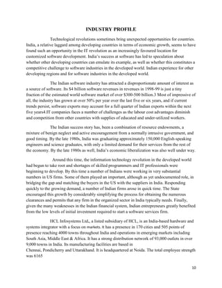 10
INDUSTRY PROFILE
Technological revolutions sometimes bring unexpected opportunities for countries.
India, a relative laggard among developing countries in terms of economic growth, seems to have
found such an opportunity in the IT revolution as an increasingly favoured location for
customized software development. India‟s success at software has led to speculation about
whether other developing countries can emulate its example, as well as whether this constitutes a
competitive challenge to software industries in the developed world. Indian experience for other
developing regions and for software industries in the developed world.
The Indian software industry has attracted a disproportionate amount of interest as
a source of software. Its $4 billion software revenues in revenues in 1998-99 is just a tiny
fraction of the estimated world software market of over $300-500 billion.3 Most of impressive of
all, the industry has grown at over 50% per year over the last five or six years, and if current
trends persist, software exports may account for a full quarter of Indian exports within the next
five years4.IT companies faces a number of challenges as the labour cost advantages diminish
and competition from other countries with supplies of educated and under-utilized workers.
The Indian success story has, been a combination of resource endowments, a
mixture of benign neglect and active encouragement from a normally intrusive government, and
good timing. By the late 1980s, India was graduating approximately 150,000 English-speaking
engineers and science graduates, with only a limited demand for their services from the rest of
the economy. By the late 1980s as well, India‟s economic liberalization was also well under way.
Around this time, the information technology revolution in the developed world
had begun to take root and shortages of skilled programmers and IT professionals were
beginning to develop. By this time a number of Indians were working in very substantial
numbers in US firms. Some of them played an important, although as yet undocumented role, in
bridging the gap and matching the buyers in the US with the suppliers in India. Responding
quickly to the growing demand, a number of Indian firms arose in quick time. The State
encouraged this growth by considerably simplifying the process for obtaining the numerous
clearances and permits that any firm in the organized sector in India typically needs. Finally,
given the many weaknesses in the Indian financial system, Indian entrepreneurs greatly benefited
from the low levels of initial investment required to start a software services firm.
HCL Infosystems Ltd., a listed subsidiary of HCL, is an India-based hardware and
systems integrator with a focus on markets. It has a presence in 170 cities and 505 points of
presence reaching 4000 towns throughout India and operations in emerging markets including
South Asia, Middle East & Africa. It has a strong distribution network of 93,000 outlets in over
9,000 towns in India. Its manufacturing facilities are based in
Chennai, Pondicherry and Uttarakhand. It is headquartered at Noida. The total employee strength
was 6165
 