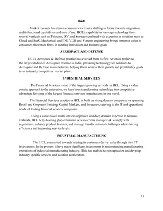 11
R&D
Market research has shown consumer electronics shifting in focus towards integration,
multi-functional capabilities and ease of use. HCL's capability to leverage technology from
several verticals such as Telecom, ISV, and Storage combined with expertise in solutions such as
Cloud and SaaS, Mechanical and IDE, VLSI and Systems engineering brings immense value to
consumer electronics firms in meeting innovation and business goals
AEROSPACE AND DEFENSE
HCL's Aerospace & Defense practice has evolved from its first Avionics project to
the largest dedicated Aerospace Practice in India, providing technology led solutions to
Aerospace and Defense manufacturers, helping them achieve their growth and profitability goals
in an intensely competitive market place.
INDUSTRIAL SERVICES
The Financial Services is one of the largest growing verticals in HCL. Using a value
centric approach to the enterprise, we have been transforming technology into competitive
advantage for some of the largest financial services organizations in the world.
The Financial Services practice in HCL is built on strong domain competencies spanning
Retail and Corporate Banking, Capital Markets, and Insurance, catering to the IT and operational
needs of leading financial services companies.
Using a value-based multi services approach and deep domain expertise in focused
verticals, HCL helps leading global financial services firms manage risk, comply with
regulations, enhance product features, and manage transformational challenges while driving
efficiency and improving service levels.
INDUSTRIAL MANUFACTURING
The HCL, committed towards helping its customers derive value through their IT
investments. In the process it have made significant investments in understanding manufacturing
operations of industrial manufacturing industry. This has enabled to conceptualize and develop
industry specific services and solution accelerators.
 