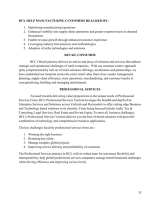 12
HCL HELP MANUFACTURING CUSTOMERS REALIZED BY:
1. Optimizing manufacturing operations
2. Enhanced visibility into supply chain operations and greater responsiveness to demand
fluctuations
3. Enable revenue growth through enhanced customer experience
4. Leveraging industry best practices and methodologies
5. Adoption of niche technologies and solutions
RETAIL CONSUMER
HCL‟s Retail practice delivers an end-to-end array of solutions and services that address
strategic and operational challenges of retail companies. With our customer centric approach
aptly complemented by rich set of retail solutions offerings, accelerators and partnerships, we
have established our footprint across the entire retail value chain from vendor management,
planning, supply chain efficiency, store operations, merchandising, and customer loyalty to
conceptualizing, building and managing multichannel.
PROFESSIONAL SERVICES
Focused towards delivering value propositions to the unique needs of Professional
Services Firms, HCL Professional Services Vertical leverages the breadth and depth of its
Enterprise Services and Solutions across Verticals and Horizontals to offer cutting edge Business
and Technology based solutions to its clientele. Firms being focused include Audit, Tax &
Consulting, Legal Services, Real Estate and Private Equity.To meet all business challenges,
HCL's Professional Services Vertical delivers you the best-of-breed solutions with powerful
combination of technology and comprehensive business applications.
The key challenges faced by professional services firms are -
1. Winning the right business
2. Retaining key talent
3. Manage complex global projects
4. Improving service delivery and profitability of customers
The Professional Services practice in HCL with its robust team for maximum flexibility and
interoperability, help global professional services companies manage transformational challenges
while driving efficiency and improving service levels.
 