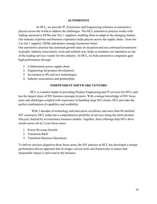 13
AUTOMOTIVE
At HCL, we provide IT, Electronics and Engineering solutions to automotive
players across the world to address the challenges. The HCL automotive practice works with
leading automotive OEMs and Tier 1 suppliers, enabling them to adapt to the changing market.
Our industry expertise and business experience helps players across the supply chain - from tier
2 to tier 1 supplier, OEMs and dealers manage businesses better.
Our automotive practice has sustained growth since its inception and our continued investments
in people, industry associations, tools and solution sets, helps us maintain our reputation as one
of the leading services vendor for this industry. At HCL, we help automotive companies gain
high performance through
1. Collaboration across supply chain
2. Engineering led product development
3. Investment in IPs and new technologies
4. Industry associations and partnerships
INDEPENDENT SOFTWARE VENTORS
HCL is a market leader in providing Product Engineering and IT services for ISVs, and
has the largest share of ISV business amongst its peers. With a unique knowledge of ISV focus
areas and challenges coupled with experience in handling large ISV clients, HCL provides the
perfect combination of capability and credibility.
With 3 decades of technology and innovation excellence and more than 80 satisfied
ISV customers, HCL today has a comprehensive portfolio of services along the entire product
lifecycle, backed by revolutionary business models. Together, these offerings help ISVs drive
results across all its 3 core focus areas:
1. Power Revenue Growth
2. Transform R&D
3. Transform Business Operations
To deliver services aligned to these focus areas, the ISV practice at HCL has developed a unique
performance-driven approach that leverages various tools and frameworks to ensure that
measurable impact is delivered to the business.
 