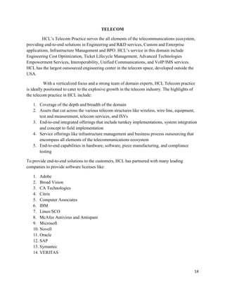 14
TELECOM
HCL‟s Telecom Practice serves the all elements of the telecommunications ecosystem,
providing end-to-end solutions in Engineering and R&D services, Custom and Enterprise
applications, Infrastructure Management and BPO. HCL‟s service in this domain include
Engineering Cost Optimization, Ticket Lifecycle Management, Advanced Technologies
Empowerment Services, Interoperability, Unified Communications, and VoIP/IMS services.
HCL has the largest outsourced engineering center in the telecom space, developed outside the
USA.
With a verticalized focus and a strong team of domain experts, HCL Telecom practice
is ideally positioned to cater to the explosive growth in the telecom industry. The highlights of
the telecom practice in HCL include:
1. Coverage of the depth and breadth of the domain
2. Assets that cut across the various telecom structures like wireless, wire line, equipment,
test and measurement, telecom services, and ISVs
3. End-to-end integrated offerings that include turnkey implementations, system integration
and concept to field implementation
4. Service offerings like infrastructure management and business process outsourcing that
encompass all elements of the telecommunications ecosystem
5. End-to-end capabilities in hardware, software, piece manufacturing, and compliance
testing
To provide end-to-end solutions to the customers, HCL has partnered with many leading
companies to provide software licenses like:
1. Adobe
2. Broad Vision
3. CA Technologies
4. Citrix
5. Computer Associates
6. IBM
7. Linux/SCO
8. McAfee Antivirus and Antispam
9. Microsoft
10. Novell
11. Oracle
12. SAP
13. Symantec
14. VERITAS
 