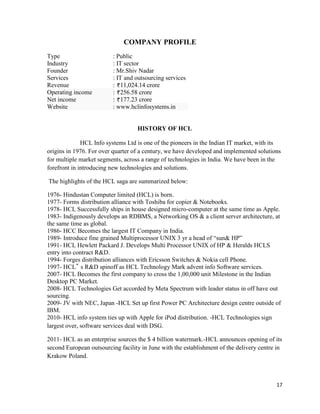 17
COMPANY PROFILE
Type : Public
Industry : IT sector
Founder : Mr.Shiv Nadar
Services : IT and outsourcing services
Revenue : 11,024.14 crore
Operating income : 256.58 crore
Net income : 177.23 crore
Website : www.hclinfosystems.in
HISTORY OF HCL
HCL Info systems Ltd is one of the pioneers in the Indian IT market, with its
origins in 1976. For over quarter of a century, we have developed and implemented solutions
for multiple market segments, across a range of technologies in India. We have been in the
forefront in introducing new technologies and solutions.
The highlights of the HCL saga are summarized below:
1976- Hindustan Computer limited (HCL) is born.
1977- Forms distribution alliance with Toshiba for copier & Notebooks.
1978- HCL Successfully ships in house designed micro-computer at the same time as Apple.
1983- Indigenously develops an RDBMS, a Networking OS & a client server architecture, at
the same time as global.
1986- HCC Becomes the largest IT Company in India.
1989- Introduce fine grained Multiprocessor UNIX 3 yr a head of “sun& HP”
1991- HCL Hewlett Packard J. Develops Multi Processor UNIX of HP & Heralds HCLS
entry into contract R&D.
1994- Forges distribution alliances with Ericsson Switches & Nokia cell Phone.
1997- HCL‟ s R&D spinoff as HCL Technology Mark advent info Software services.
2007- HCL Becomes the first company to cross the 1,00,000 unit Milestone in the Indian
Desktop PC Market.
2008- HCL Technologies Get accorded by Meta Spectrum with leader status in off have out
sourcing.
2009- JV with NEC, Japan -HCL Set up first Power PC Architecture design centre outside of
IBM.
2010- HCL info system ties up with Apple for iPod distribution. -HCL Technologies sign
largest over, software services deal with DSG.
2011- HCL as an enterprise sources the $ 4 billion watermark.-HCL announces opening of its
second European outsourcing facility in June with the establishment of the delivery centre in
Krakow Poland.
 
