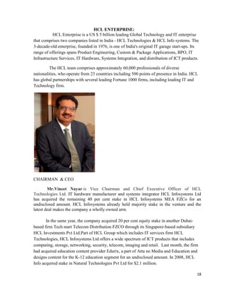 18
HCL ENTERPRISE:
HCL Enterprise is a US $ 5 billion leading Global Technology and IT enterprise
that comprises two companies listed in India - HCL Technologies & HCL Info systems. The
3-decade-old enterprise, founded in 1976, is one of India's original IT garage start-ups. Its
range of offerings spans Product Engineering, Custom & Package Applications, BPO, IT
Infrastructure Services, IT Hardware, Systems Integration, and distribution of ICT products.
The HCL team comprises approximately 60,000 professionals of diverse
nationalities, who operate from 23 countries including 500 points of presence in India. HCL
has global partnerships with several leading Fortune 1000 firms, including leading IT and
Technology firm.
CHAIRMAN & CEO
Mr.Vineet Nayar is Vice Chairman and Chief Executive Officer of HCL
Technologies Ltd. IT hardware manufacturer and systems integrator HCL Infosystems Ltd
has acquired the remaining 40 per cent stake in HCL Infosystems MEA FZCo for an
undisclosed amount. HCL Infosystems already held majority stake in the venture and the
latest deal makes the company a wholly owned arm.
In the same year, the company acquired 20 per cent equity stake in another Dubai-
based firm Tech mart Telecom Distribution FZCO through its Singapore-based subsidiary
HCL Investments Pvt Ltd.Part of HCL Group which includes IT services firm HCL
Technologies, HCL Infosystems Ltd offers a wide spectrum of ICT products that includes
computing, storage, networking, security, telecom, imaging and retail. Last month, the firm
had acquired education content provider Edurix, a part of Atta no Media and Education and
designs content for the K-12 education segment for an undisclosed amount. In 2008, HCL
Info acquired stake in Natural Technologies Pvt Ltd for $2.1 million.
 