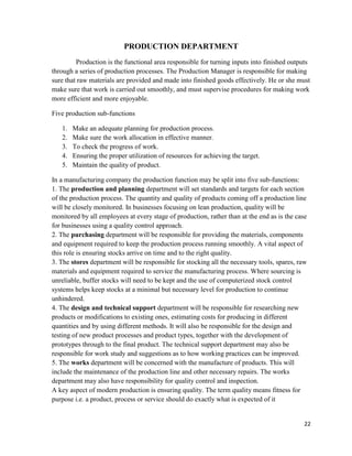 22
PRODUCTION DEPARTMENT
Production is the functional area responsible for turning inputs into finished outputs
through a series of production processes. The Production Manager is responsible for making
sure that raw materials are provided and made into finished goods effectively. He or she must
make sure that work is carried out smoothly, and must supervise procedures for making work
more efficient and more enjoyable.
Five production sub-functions
1. Make an adequate planning for production process.
2. Make sure the work allocation in effective manner.
3. To check the progress of work.
4. Ensuring the proper utilization of resources for achieving the target.
5. Maintain the quality of product.
In a manufacturing company the production function may be split into five sub-functions:
1. The production and planning department will set standards and targets for each section
of the production process. The quantity and quality of products coming off a production line
will be closely monitored. In businesses focusing on lean production, quality will be
monitored by all employees at every stage of production, rather than at the end as is the case
for businesses using a quality control approach.
2. The purchasing department will be responsible for providing the materials, components
and equipment required to keep the production process running smoothly. A vital aspect of
this role is ensuring stocks arrive on time and to the right quality.
3. The stores department will be responsible for stocking all the necessary tools, spares, raw
materials and equipment required to service the manufacturing process. Where sourcing is
unreliable, buffer stocks will need to be kept and the use of computerized stock control
systems helps keep stocks at a minimal but necessary level for production to continue
unhindered.
4. The design and technical support department will be responsible for researching new
products or modifications to existing ones, estimating costs for producing in different
quantities and by using different methods. It will also be responsible for the design and
testing of new product processes and product types, together with the development of
prototypes through to the final product. The technical support department may also be
responsible for work study and suggestions as to how working practices can be improved.
5. The works department will be concerned with the manufacture of products. This will
include the maintenance of the production line and other necessary repairs. The works
department may also have responsibility for quality control and inspection.
A key aspect of modern production is ensuring quality. The term quality means fitness for
purpose i.e. a product, process or service should do exactly what is expected of it
 