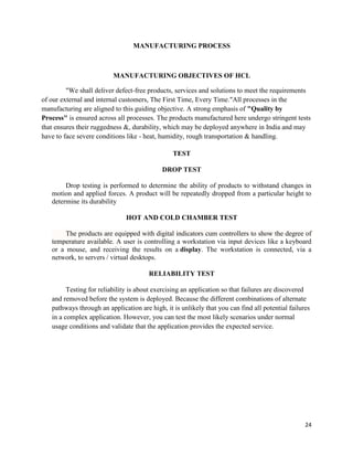 24
MANUFACTURING PROCESS
MANUFACTURING OBJECTIVES OF HCL
"We shall deliver defect-free products, services and solutions to meet the requirements
of our external and internal customers, The First Time, Every Time."All processes in the
manufacturing are aligned to this guiding objective. A strong emphasis of "Quality by
Process" is ensured across all processes. The products manufactured here undergo stringent tests
that ensures their ruggedness &, durability, which may be deployed anywhere in India and may
have to face severe conditions like - heat, humidity, rough transportation & handling.
TEST
DROP TEST
Drop testing is performed to determine the ability of products to withstand changes in
motion and applied forces. A product will be repeatedly dropped from a particular height to
determine its durability
HOT AND COLD CHAMBER TEST
The products are equipped with digital indicators cum controllers to show the degree of
temperature available. A user is controlling a workstation via input devices like a keyboard
or a mouse, and receiving the results on a display. The workstation is connected, via a
network, to servers / virtual desktops.
RELIABILITY TEST
Testing for reliability is about exercising an application so that failures are discovered
and removed before the system is deployed. Because the different combinations of alternate
pathways through an application are high, it is unlikely that you can find all potential failures
in a complex application. However, you can test the most likely scenarios under normal
usage conditions and validate that the application provides the expected service.
 