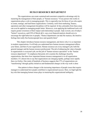 26
HUMAN RESOURCE DEPARTMENT
The organizations can create sustained and consistent competitive advantage only by
mastering the management of their people, or "human resources." Every person who works in
organizations plays a role in managing people. This is especially true for those of you who aspire
to create, manage, and lead future organizations. Certainly, tools from marketing, finance,
operations and other management disciplines will be required. In fact, principles from these areas
can even be applied to managing people better. Moreover, even applying the traditional tools will
require greater awareness of their impact and relationship to people. Judy Lewent, one of today's
"hottest" executives, and CFO of Merck &Co. says even financial analysis should serve to
encourage the right behaviors in people, “finance departments can take the nuances, the intuitive
feelings that really fine businesspeople have and quantify them"
This chapter introduces human resource management, and shows why it is so important
in modern organizations. It will help you understand how human resource management affects
your future, and that of your organization. Human resources are every manager's job, both the
general manager and the human resource professional. The job of enhancing the value of people
in organizations is everyone's job, not the job of "human resource specialists" or the “human
resource department”. To emphasize that point, let's examine the challenges faced by
organizations, that show how important human resource management is to all organization
members. It‟s almost trite to say that organizations are changing rapidly, perhaps more rapidly
than ever before. One study of hundreds of business suggests that 37% of organizations are
“transforming" through quality initiatives and fundamental changes in the way work is done
One pattern in these changes is the increasing importance of people issues that require
managers to understand how people contribute to organizational success. Here, we high light the
key role that managing human issues plays in mastering this organizational ambiguity.
 