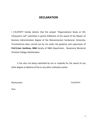 3
DECLARATION
I V.N.STEFFY hereby declare that the project “Organizational Study at HCL
Infosystems Ltd” submitted in partial fulfillment of the award of the Master of
Business Administration Degree of the Manonmaniam Sundaranar University,
Tirunelveli,has been carried out by me under the guidance and supervision of
Prof.S.Sam Santhose, MBA faculty of MBA Department, Nesamony Memorial
Christian College, Marthandam.
It has also not being submitted by me or anybody for the award of any
other degree or diploma of this or any other institution earlier.
Marthandam V.N.STEFFY
Date:
 