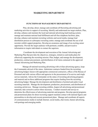 31
MARKETING DEPARTMENT
FUNCTIONS OF MANAGEMENT DEPARTMENT:
Plan, develop, direct, manage and coordinate all Recruiting advertising and
marketing activities in support of recruiting. Identify and understand our target markets. Plan,
develop, enhance and maintain the local and national advertising lead tracking system;
manage and maintain national lead fulfillment and toll-free telephone facilities; plan,
develop, enhance and maintain recruiting websites and social media; manage lead
distribution process to cyberspace recruiting center; manage and coordinate the use of all
recruiter exhibit support properties. Develop an awareness and image of an exciting career
opportunity. Provide the target audience with pertinent, credible, and provocative
information to inspire individuals to contact the superiors.
Coordinate the development and execution of the Annual Advertising and
Marketing Plan that provides the objectives, strategies, initiatives and media plans for
effectively supporting the recruiting mission. Plan, budget, and manage the development,
production, contract procurement, and distribution of all items contained in the approved
Annual Advertising and Marketing Plan.
Manage all national recruiting advertising with civilian advertising agency, keep
the Commander advised of the status. Administer contracts funded from the recruiting
advertising budget; liaison with appropriate commercial contractors, offices of the Bureau of
Personnel and with various offices and agencies in the procurement of in-service and single
service materials. Advise the Commander on the status of recruiting advertising programs
and material and on those additional programs that require funding from the recruiting
advertising budget. Manage the development and distribution of printed and audio/visual
recruiting materials. Manage the development, production, procurement, and distribution of
recruiting aid devices. Manage recruiting exhibits, Inspect all advertising and promotional
materials; take corrective action where necessary. Conduct research and surveys to
determine the effectiveness of advertising materials and programs. Develop special programs
and promotional plans for direct recruiting support maintain contact with national figures and
personalities to develop and execute promotional plans. Manage and coordinate all aspects
of communications media to include Internet, social media, chat rooms, banner advertising,
web postings and emerging media.
 