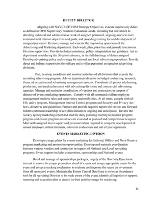 33
DEPUTY DIRECTOR
Aligning with NAVCRUITCOM Strategic Objectives, execute supervisory duties
as defined in OPM Supervisory Position Evaluation Guide, including but not limited to
directing technical and administrative work of assigned personnel; aligning assets to meet
command/unit mission objectives and goals; and providing training for and development of
assigned personnel. Oversee, manage and execute the day-to-day operations of the
Advertising and Marketing department. Each week, plan, prioritize and provide direction to
Division supervisors. Provide technical assistance, policy interpretation and guidance. Act as
department head during the Director's absence, in the full discharge of duties assigned
Develop advertising policy and strategy for national and local advertising operations. Provide
direct and indirect supervision for military and civilian personnel assigned to advertising
divisions.
Plan, develop, coordinate and monitor activities of all divisions that execute the
recruiting advertising program. Advise department director on budget contracting, research,
financial execution and advertising management systems. Coordinate all phases of planning,
production, and media placement with advertising divisions and commercial advertising
agencies. Manage and maintain coordination of vendors and contractors in support of
director of events marketing operations. Comply with all command civilian employee
management business rules and supervisory responsibilities. At all times, comply with all
EO, safety program, Management Internal Control program and Security and Privacy Act
laws, directives and guidelines. Prepare and provide required reports for review and forward.
Inform command leadership of activities/initiatives ongoing and anticipated. Review the
weekly agency marketing report and lead the daily planning meeting to monitor program
progress and ensure program initiatives are executed as planned and completed as designed.
Meet with assigned direct supervised personnel when required to complete development of
annual employee critical elements, mid-term evaluations and end of year appraisals.
EVENTS MARKETING DIVISION
Develop strategic plans for events marketing for Enlisted, Officer and Navy Reserve
program marketing and promotion opportunities. Develop and maintain coordination
between various vendors and contractors in support of National and Local recruiting
programs. Event support includes conventions, sponsorships and National events.
Build and manage all sponsorships packages, largely of the Diversity Directorate
interest to ensure the proper promotion ahead of events and assign appropriate assets for the
event and assign a tracking mechanism to evaluate and increase the return on investment
from all sponsored events. Maintain the Events Central Data Base to serve as the primary
tool for all recruiting Districts to be made aware of the event, identify all logistics to support,
manning and execution plan to ensure the best positive image for marketing.
 