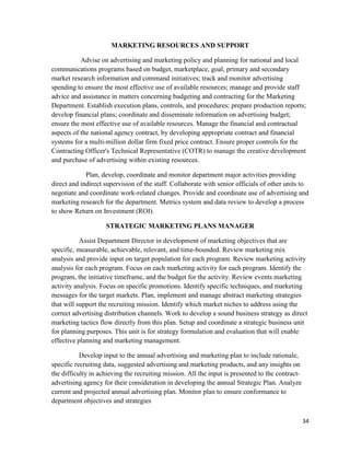 34
MARKETING RESOURCES AND SUPPORT
Advise on advertising and marketing policy and planning for national and local
communications programs based on budget, marketplace, goal, primary and secondary
market research information and command initiatives; track and monitor advertising
spending to ensure the most effective use of available resources; manage and provide staff
advice and assistance in matters concerning budgeting and contracting for the Marketing
Department. Establish execution plans, controls, and procedures; prepare production reports;
develop financial plans; coordinate and disseminate information on advertising budget;
ensure the most effective use of available resources. Manage the financial and contractual
aspects of the national agency contract, by developing appropriate contract and financial
systems for a multi-million dollar firm fixed price contract. Ensure proper controls for the
Contracting Officer's Technical Representative (COTR) to manage the creative development
and purchase of advertising within existing resources.
Plan, develop, coordinate and monitor department major activities providing
direct and indirect supervision of the staff. Collaborate with senior officials of other units to
negotiate and coordinate work-related changes. Provide and coordinate use of advertising and
marketing research for the department. Metrics system and data review to develop a process
to show Return on Investment (ROI).
STRATEGIC MARKETING PLANS MANAGER
Assist Department Director in development of marketing objectives that are
specific, measurable, achievable, relevant, and time-bounded. Review marketing mix
analysis and provide input on target population for each program. Review marketing activity
analysis for each program. Focus on each marketing activity for each program. Identify the
program, the initiative timeframe, and the budget for the activity. Review events marketing
activity analysis. Focus on specific promotions. Identify specific techniques, and marketing
messages for the target markets. Plan, implement and manage abstract marketing strategies
that will support the recruiting mission. Identify which market niches to address using the
correct advertising distribution channels. Work to develop a sound business strategy as direct
marketing tactics flow directly from this plan. Setup and coordinate a strategic business unit
for planning purposes. This unit is for strategy formulation and evaluation that will enable
effective planning and marketing management.
Develop input to the annual advertising and marketing plan to include rationale,
specific recruiting data, suggested advertising and marketing products, and any insights on
the difficulty in achieving the recruiting mission. All the input is presented to the contract-
advertising agency for their consideration in developing the annual Strategic Plan. Analyze
current and projected annual advertising plan. Monitor plan to ensure conformance to
department objectives and strategies
 