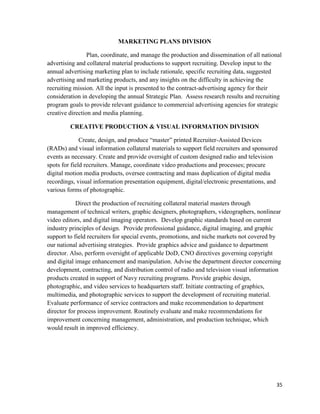 35
MARKETING PLANS DIVISION
Plan, coordinate, and manage the production and dissemination of all national
advertising and collateral material productions to support recruiting. Develop input to the
annual advertising marketing plan to include rationale, specific recruiting data, suggested
advertising and marketing products, and any insights on the difficulty in achieving the
recruiting mission. All the input is presented to the contract-advertising agency for their
consideration in developing the annual Strategic Plan. Assess research results and recruiting
program goals to provide relevant guidance to commercial advertising agencies for strategic
creative direction and media planning.
CREATIVE PRODUCTION & VISUAL INFORMATION DIVISION
Create, design, and produce “master” printed Recruiter-Assisted Devices
(RADs) and visual information collateral materials to support field recruiters and sponsored
events as necessary. Create and provide oversight of custom designed radio and television
spots for field recruiters. Manage, coordinate video productions and processes; procure
digital motion media products, oversee contracting and mass duplication of digital media
recordings, visual information presentation equipment, digital/electronic presentations, and
various forms of photographic.
Direct the production of recruiting collateral material masters through
management of technical writers, graphic designers, photographers, videographers, nonlinear
video editors, and digital imaging operators. Develop graphic standards based on current
industry principles of design. Provide professional guidance, digital imaging, and graphic
support to field recruiters for special events, promotions, and niche markets not covered by
our national advertising strategies. Provide graphics advice and guidance to department
director. Also, perform oversight of applicable DoD, CNO directives governing copyright
and digital image enhancement and manipulation. Advise the department director concerning
development, contracting, and distribution control of radio and television visual information
products created in support of Navy recruiting programs. Provide graphic design,
photographic, and video services to headquarters staff. Initiate contracting of graphics,
multimedia, and photographic services to support the development of recruiting material.
Evaluate performance of service contractors and make recommendation to department
director for process improvement. Routinely evaluate and make recommendations for
improvement concerning management, administration, and production technique, which
would result in improved efficiency.
 