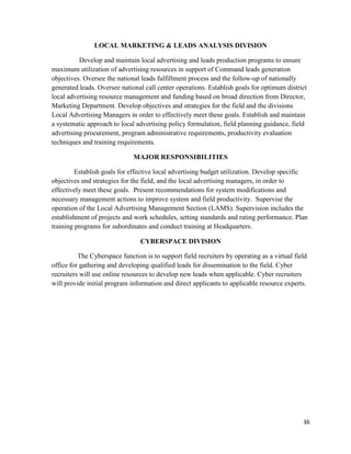 36
LOCAL MARKETING & LEADS ANALYSIS DIVISION
Develop and maintain local advertising and leads production programs to ensure
maximum utilization of advertising resources in support of Command leads generation
objectives. Oversee the national leads fulfillment process and the follow-up of nationally
generated leads. Oversee national call center operations. Establish goals for optimum district
local advertising resource management and funding based on broad direction from Director,
Marketing Department. Develop objectives and strategies for the field and the divisions
Local Advertising Managers in order to effectively meet these goals. Establish and maintain
a systematic approach to local advertising policy formulation, field planning guidance, field
advertising procurement, program administrative requirements, productivity evaluation
techniques and training requirements.
MAJOR RESPONSIBILITIES
Establish goals for effective local advertising budget utilization. Develop specific
objectives and strategies for the field, and the local advertising managers, in order to
effectively meet these goals. Present recommendations for system modifications and
necessary management actions to improve system and field productivity. Supervise the
operation of the Local Advertising Management Section (LAMS). Supervision includes the
establishment of projects and work schedules, setting standards and rating performance. Plan
training programs for subordinates and conduct training at Headquarters.
CYBERSPACE DIVISION
The Cyberspace function is to support field recruiters by operating as a virtual field
office for gathering and developing qualified leads for dissemination to the field. Cyber
recruiters will use online resources to develop new leads when applicable. Cyber recruiters
will provide initial program information and direct applicants to applicable resource experts.
 