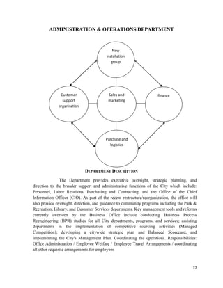 37
ADMINISTRATION & OPERATIONS DEPARTMENT
DEPARTMENT DESCRIPTION
The Department provides executive oversight, strategic planning, and
direction to the broader support and administrative functions of the City which include:
Personnel, Labor Relations, Purchasing and Contracting, and the Office of the Chief
Information Officer (CIO). As part of the recent restructure/reorganization, the office will
also provide oversight, direction, and guidance to community programs including the Park &
Recreation, Library, and Customer Services departments. Key management tools and reforms
currently overseen by the Business Office include conducting Business Process
Reengineering (BPR) studies for all City departments, programs, and services; assisting
departments in the implementation of competitive sourcing activities (Managed
Competition); developing a citywide strategic plan and Balanced Scorecard, and
implementing the City's Management Plan. Coordinating the operations. Responsibilities:
Office Administration / Employee Welfare / Employee Travel Arrangements / coordinating
all other requisite arrangements for employees
Sales and
marketing
Customer
support
organisation
New
installation
group
finance
Purchase and
logistics
 