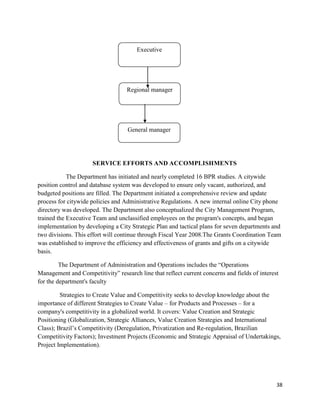 38
SERVICE EFFORTS AND ACCOMPLISHMENTS
The Department has initiated and nearly completed 16 BPR studies. A citywide
position control and database system was developed to ensure only vacant, authorized, and
budgeted positions are filled. The Department initiated a comprehensive review and update
process for citywide policies and Administrative Regulations. A new internal online City phone
directory was developed. The Department also conceptualized the City Management Program,
trained the Executive Team and unclassified employees on the program's concepts, and began
implementation by developing a City Strategic Plan and tactical plans for seven departments and
two divisions. This effort will continue through Fiscal Year 2008.The Grants Coordination Team
was established to improve the efficiency and effectiveness of grants and gifts on a citywide
basis.
The Department of Administration and Operations includes the “Operations
Management and Competitivity” research line that reflect current concerns and fields of interest
for the department's faculty
Strategies to Create Value and Competitivity seeks to develop knowledge about the
importance of different Strategies to Create Value – for Products and Processes – for a
company's competitivity in a globalized world. It covers: Value Creation and Strategic
Positioning (Globalization, Strategic Alliances, Value Creation Strategies and International
Class); Brazil‟s Competitivity (Deregulation, Privatization and Re-regulation, Brazilian
Competitivity Factors); Investment Projects (Economic and Strategic Appraisal of Undertakings,
Project Implementation).
General manager
Regional manager
Executive
 