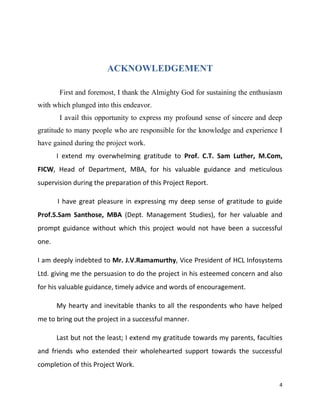 4
ACKNOWLEDGEMENT
First and foremost, I thank the Almighty God for sustaining the enthusiasm
with which plunged into this endeavor.
I avail this opportunity to express my profound sense of sincere and deep
gratitude to many people who are responsible for the knowledge and experience I
have gained during the project work.
I extend my overwhelming gratitude to Prof. C.T. Sam Luther, M.Com,
FICW, Head of Department, MBA, for his valuable guidance and meticulous
supervision during the preparation of this Project Report.
I have great pleasure in expressing my deep sense of gratitude to guide
Prof.S.Sam Santhose, MBA (Dept. Management Studies), for her valuable and
prompt guidance without which this project would not have been a successful
one.
I am deeply indebted to Mr. J.V.Ramamurthy, Vice President of HCL Infosystems
Ltd. giving me the persuasion to do the project in his esteemed concern and also
for his valuable guidance, timely advice and words of encouragement.
My hearty and inevitable thanks to all the respondents who have helped
me to bring out the project in a successful manner.
Last but not the least; I extend my gratitude towards my parents, faculties
and friends who extended their wholehearted support towards the successful
completion of this Project Work.
 