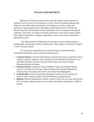40
FINANCE DEPARTMENT
Department of Finance has the mission to provide updated contents relevant to
teaching in several courses of the institution, as well as foster knowledge production and
diffusion in the fields of their specialization, with high sense of ethics, quality and
pertinence. Finance department has forty highly specialized professors, with PhD and
Master's from first line institutions in Brazil and abroad, with vast corporate and academic
experience. The faculty, according to its profile and interest, are to teach research, publish,
tutor students, participate in collegiate organizations, work in study centers and perform
administrative tasks.
The subjects under this department are lectured to over one hundred groups in
undergraduate, specialization, Master's and Doctorate. Many subjects are lectured in English
to cater to foreign students.
The main topics are distributed into Corporate Finance, Financial Markets,
Controlling and Banking, each covering the following topics:
1. Corporate Finance: Financial Administration; International Finance; Capital Investment
Analysis; Company Appraisal, Value Generation for Stockholders; Real Options; Cost
and Capital Structure; Financial Strategy; Private Equity and Venture Capital;
Simulations Models in Finance,
2. Financial Markets: Capital and Financial Markets; Hedge and Financial Markets;
Futures, Term Markets and Swaps; Financial Engineering; Portfolio Management;
Financial Assets Evaluation and Analysis; Investment Fund Management.
3. Controllership: Financial Accounting, Managerial Control, Cost Accounting, Tax
Aspects, Audit, Financial Analysis, Financial Planning, Funding Systems
4. Banking: Financial Management in Banks. In order to always be up-to-date and relevant,
CFC encourages, supports and counts on its direct and indirect collaborators to fulfill its
mission.
 
