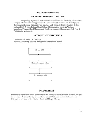 41
ACCOUNTING POLICIES
ACCOUNTS AND AUDIT COMMITTEE:
The primary objective of the Committee is to monitor and effectively supervise the
Company's financial reporting process with a view to provide accurate, timely and proper
disclosures and ensure the integrity and quality. Heads complete finance function of HCL
Includes Profit & Loss, Balance Sheet, Salary Administration, Employee Welfare,
Mediclaim, Provident Fund Management, Employee Insurance Management, Cash Flow &
Profit Centre Analysis etc.
ACCOUNTS AND EXECUTIVES
Coordinates the above RAO function
Includes Accounting, Voucher Management & Operations Support.
BALANCE SHEET
The Finance Department is also responsible for the delivery of shares, transfer of shares, and pay
out cheques, collection of cheques from clients for debit balances, auction of shares whose
delivery was not taken by the clients, collection of Margin Money.
VP and CFO
Regional account officer
Account executive
 