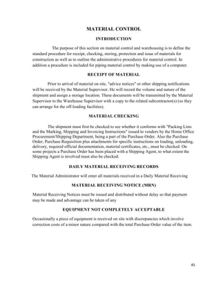 45
MATERIAL CONTROL
INTRODUCTION
The purpose of this section on material control and warehousing is to define the
standard procedure for receipt, checking, storing, protection and issue of materials for
construction as well as to outline the administrative procedures for material control. In
addition a procedure is included for piping material control by making use of a computer.
RECEIPT OF MATERIAL
Prior to arrival of material on site, "advice notices" or other shipping notifications
will be received by the Material Supervisor. He will record the volume and nature of the
shipment and assign a storage location. These documents will be transmitted by the Material
Supervisor to the Warehouse Supervisor with a copy to the related subcontractor(s) (so they
can arrange for the off-loading facilities).
MATERIAL CHECKING
The shipment must first be checked to see whether it conforms with "Packing Lists
and the Marking, Shipping and Invoicing Instructions" issued to vendors by the Home Office
Procurement/Shipping Department, being a part of the Purchase Order. Also the Purchase
Order, Purchase Requisition plus attachments for specific instructions on loading, unloading,
delivery, required official documentation, material certificates, etc., must be checked. On
some projects a Purchase Order has been placed with a Shipping Agent, to what extent the
Shipping Agent is involved must also be checked.
DAILY MATERIAL RECEIVING RECORDS
The Material Administrator will enter all materials received in a Daily Material Receiving
MATERIAL RECEIVING NOTICE (MRN)
Material Receiving Notices must be issued and distributed without delay so that payment
may be made and advantage can be taken of any
EQUIPMENT NOT COMPLETELY ACCEPTABLE
Occasionally a piece of equipment is received on site with discrepancies which involve
correction costs of a minor nature compared with the total Purchase Order value of the item.
 