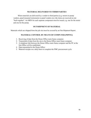 46
MATERIAL DELIVERED TO THIRD PARTIES
When materials are delivered by a vendor to third parties (e.g. motors to pump
vendors, panel mounted instruments to panel vendors etc.) the items are received on site
"built together". An MRN for each separate component must be issued, e.g. one for the motor
and one for the pump.
OUTSHIPMENT OF MATERIAL
Materials which are shipped from the job site must be covered by an Out-Shipment Report.
MATERIAL CONTROL BY MEANS OF COMPUTER (PIPING)
1. Receiving of data from the Home Office main frame computer.
2. Transmittal of data from the site to the Home Office main frame computer.
3. A telephone link between the Home Office main frame computer and the PC at the
Site Office will be established.
4. Data transmitted to the Home Office:
5. Material receipts on a daily basis to complete the PMC procurement cycle.
 