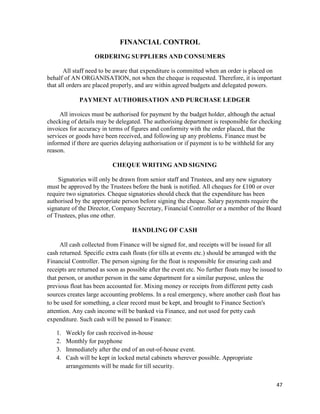 47
FINANCIAL CONTROL
ORDERING SUPPLIERS AND CONSUMERS
All staff need to be aware that expenditure is committed when an order is placed on
behalf of AN ORGANISATION, not when the cheque is requested. Therefore, it is important
that all orders are placed properly, and are within agreed budgets and delegated powers.
PAYMENT AUTHORISATION AND PURCHASE LEDGER
All invoices must be authorised for payment by the budget holder, although the actual
checking of details may be delegated. The authorising department is responsible for checking
invoices for accuracy in terms of figures and conformity with the order placed, that the
services or goods have been received, and following up any problems. Finance must be
informed if there are queries delaying authorisation or if payment is to be withheld for any
reason.
CHEQUE WRITING AND SIGNING
Signatories will only be drawn from senior staff and Trustees, and any new signatory
must be approved by the Trustees before the bank is notified. All cheques for £100 or over
require two signatories. Cheque signatories should check that the expenditure has been
authorised by the appropriate person before signing the cheque. Salary payments require the
signature of the Director, Company Secretary, Financial Controller or a member of the Board
of Trustees, plus one other.
HANDLING OF CASH
All cash collected from Finance will be signed for, and receipts will be issued for all
cash returned. Specific extra cash floats (for tills at events etc.) should be arranged with the
Financial Controller. The person signing for the float is responsible for ensuring cash and
receipts are returned as soon as possible after the event etc. No further floats may be issued to
that person, or another person in the same department for a similar purpose, unless the
previous float has been accounted for. Mixing money or receipts from different petty cash
sources creates large accounting problems. In a real emergency, where another cash float has
to be used for something, a clear record must be kept, and brought to Finance Section's
attention. Any cash income will be banked via Finance, and not used for petty cash
expenditure. Such cash will be passed to Finance:
1. Weekly for cash received in-house
2. Monthly for payphone
3. Immediately after the end of an out-of-house event.
4. Cash will be kept in locked metal cabinets wherever possible. Appropriate
arrangements will be made for till security.
 
