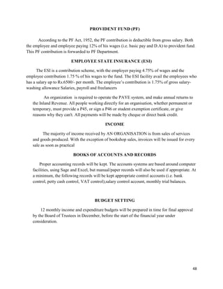 48
PROVIDENT FUND (PF)
According to the PF Act, 1952, the PF contribution is deductible from gross salary. Both
the employee and employee paying 12% of his wages (i.e. basic pay and D.A) to provident fund.
This PF contribution is forwarded to PF Department.
EMPLOYEE STATE INSURANCE (ESI)
The ESI is a contribution scheme, with the employer paying 4.75% of wages and the
employee contribution 1.75 % of his wages to the fund. The ESI facility avail the employees who
has a salary up to Rs.6500/- per month. The employee‟s contribution is 1.75% of gross salary-
washing allowance Salaries, payroll and freelancers
An organization is required to operate the PAYE system, and make annual returns to
the Inland Revenue. All people working directly for an organisation, whether permanent or
temporary, must provide a P45, or sign a P46 or student exemption certificate, or give
reasons why they can't. All payments will be made by cheque or direct bank credit.
INCOME
The majority of income received by AN ORGANISATION is from sales of services
and goods produced. With the exception of bookshop sales, invoices will be issued for every
sale as soon as practical
BOOKS OF ACCOUNTS AND RECORDS
Proper accounting records will be kept. The accounts systems are based around computer
facilities, using Sage and Excel, but manual/paper records will also be used if appropriate. At
a minimum, the following records will be kept appropriate control accounts (i.e. bank
control, petty cash control, VAT control),salary control account, monthly trial balances.
BUDGET SETTING
12 monthly income and expenditure budgets will be prepared in time for final approval
by the Board of Trustees in December, before the start of the financial year under
consideration.
 