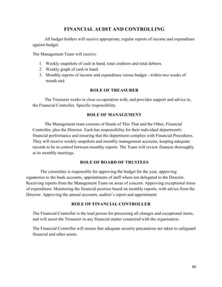 49
FINANCIAL AUDIT AND CONTROLLING
All budget holders will receive appropriate, regular reports of income and expenditure
against budget.
The Management Team will receive:
1. Weekly snapshots of cash in hand, total creditors and total debtors.
2. Weekly graph of cash in hand.
3. Monthly reports of income and expenditure versus budget - within two weeks of
month end.
ROLE OF TREASURER
The Treasurer works in close co-operation with, and provides support and advice to,
the Financial Controller. Specific responsibility.
ROLE OF MANAGEMENT
The Management team consists of Heads of This That and the Other, Financial
Controller, plus the Director. Each has responsibility for their individual department's
financial performance and ensuring that the department complies with Financial Procedures.
They will receive weekly snapshots and monthly management accounts, keeping adequate
records to be in control between monthly reports. The Team will review finances thoroughly
at its monthly meetings.
ROLE OF BOARD OF TRUSTEES
The committee is responsible for approving the budget for the year, approving
signatories to the bank accounts, appointments of staff where not delegated to the Director.
Receiving reports from the Management Team on areas of concern. Approving exceptional items
of expenditure. Monitoring the financial position based on monthly reports, with advice from the
Director. Approving the annual accounts, auditor‟s report and appointment.
ROLE OF FINANCIAL CONTROLLER
The Financial Controller is the lead person for processing all changes and exceptional items,
and will assist the Treasurer in any financial matter connected with the organisation.
The Financial Controller will ensure that adequate security precautions are taken to safeguard
financial and other assets.
 